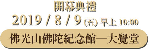 開幕典禮:2019 / 8 / 9(五) 早上10:00，佛光山佛陀紀念館 ─ 大覺堂